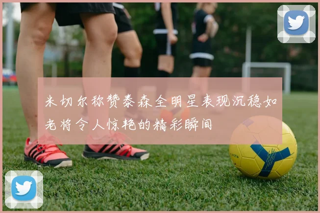 米切尔称赞泰森全明星表现沉稳如老将令人惊艳的精彩瞬间