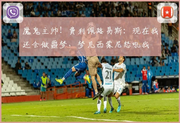 魔鬼主帅！费利佩路易斯：现在我还会做噩梦，梦见西蒙尼怒吼我