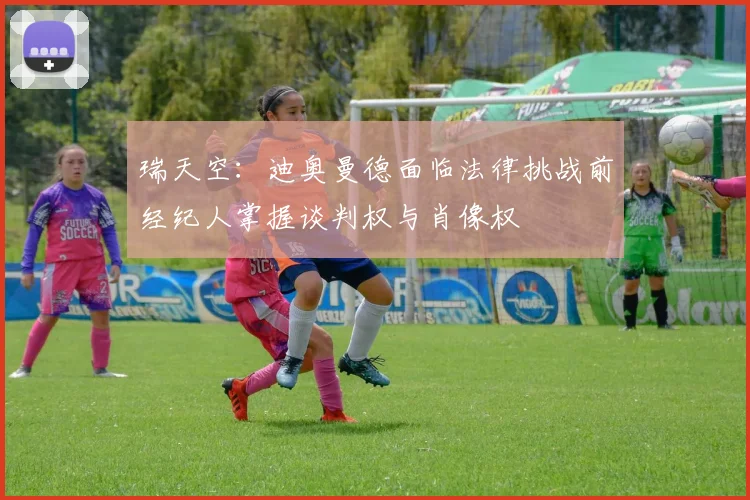 瑞天空：迪奥曼德面临法律挑战前经纪人掌握谈判权与肖像权
