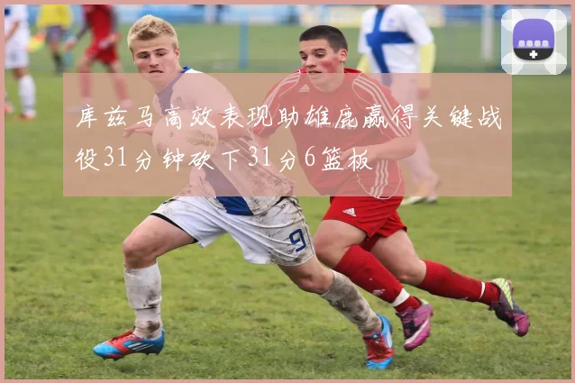 库兹马高效表现助雄鹿赢得关键战役31分钟砍下31分6篮板