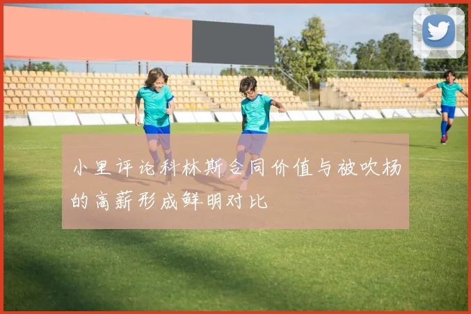 小里评论科林斯合同价值与被吹杨的高薪形成鲜明对比