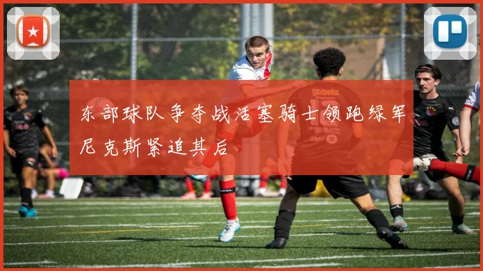 东部球队争夺战活塞骑士领跑绿军尼克斯紧追其后