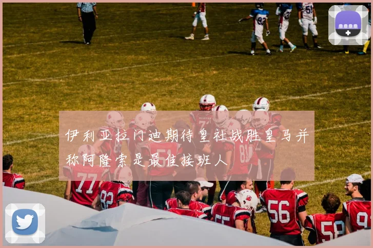 伊利亚拉门迪期待皇社战胜皇马并称阿隆索是最佳接班人