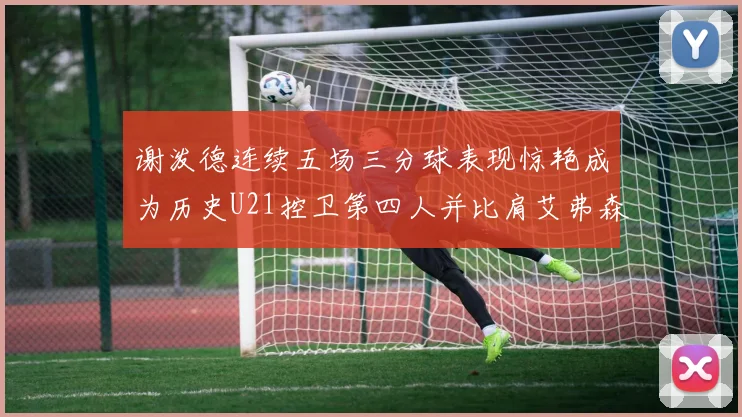 谢泼德连续五场三分球表现惊艳成为历史U21控卫第四人并比肩艾弗森等传奇