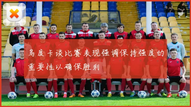 乌度卡谈比赛表现强调保持强度的重要性以确保胜利