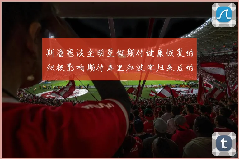 斯潘塞谈全明星假期对健康恢复的积极影响期待库里和波津归来后的全新面貌