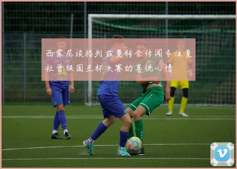 西蒙尼谈格列兹曼转会传闻专注皇社晋级国王杯决赛的喜悦心情