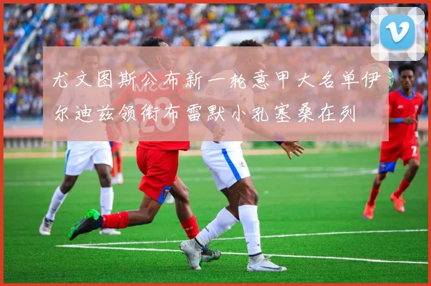 尤文图斯公布新一轮意甲大名单伊尔迪兹领衔布雷默小孔塞桑在列