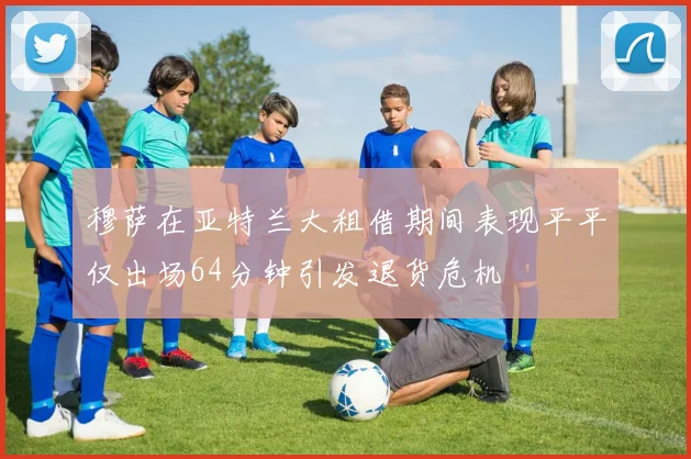穆萨在亚特兰大租借期间表现平平仅出场64分钟引发退货危机