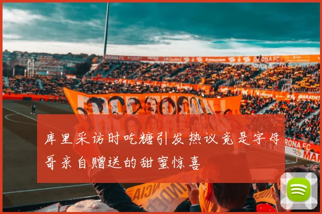 库里采访时吃糖引发热议竟是字母哥亲自赠送的甜蜜惊喜