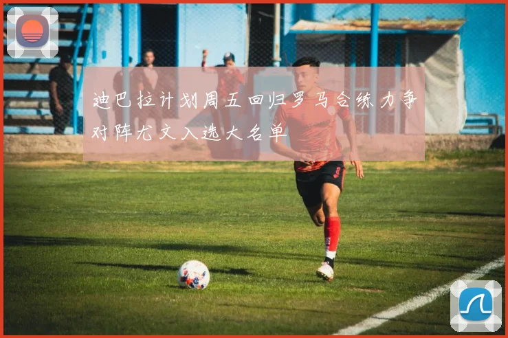 迪巴拉计划周五回归罗马合练力争对阵尤文入选大名单