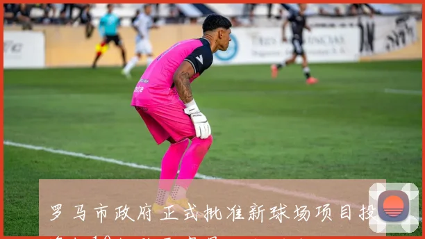罗马市政府正式批准新球场项目投资超10亿欧元容量达六万人