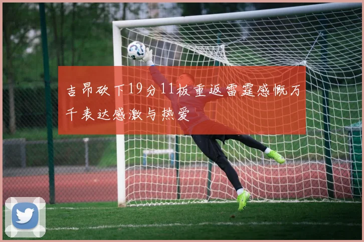 吉昂砍下19分11板重返雷霆感慨万千表达感激与热爱