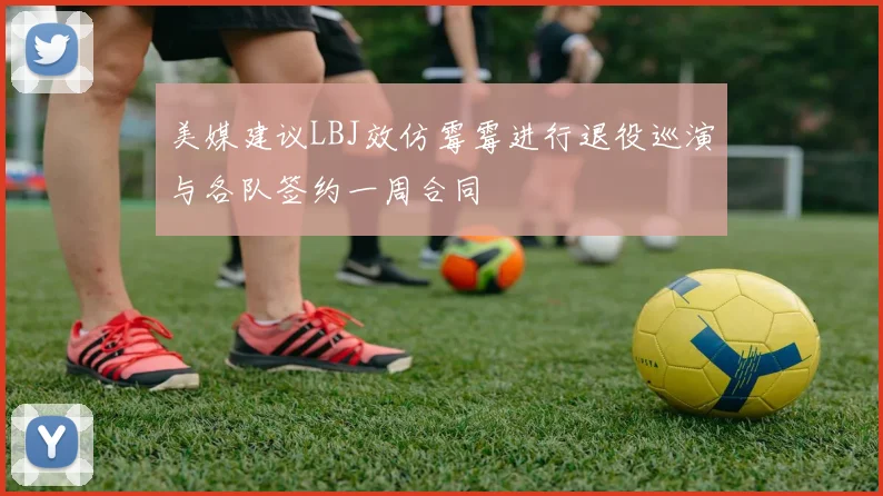 美媒建议LBJ效仿霉霉进行退役巡演与各队签约一周合同