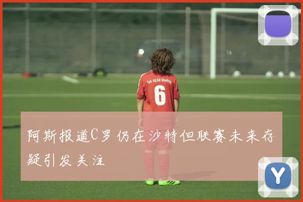 阿斯报道C罗仍在沙特但联赛未来存疑引发关注