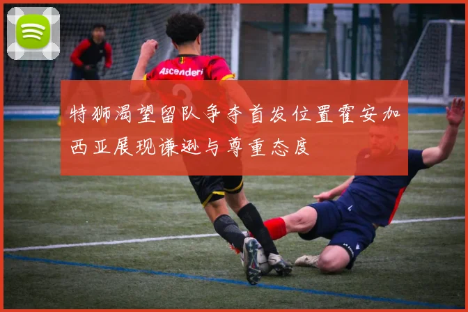 特狮渴望留队争夺首发位置霍安加西亚展现谦逊与尊重态度