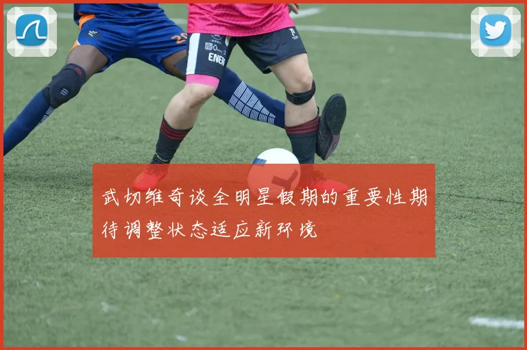 武切维奇谈全明星假期的重要性期待调整状态适应新环境